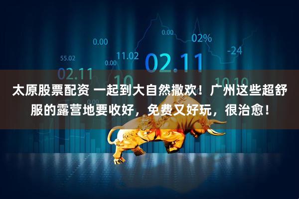 太原股票配资 一起到大自然撒欢！广州这些超舒服的露营地要收好，免费又好玩，很治愈！