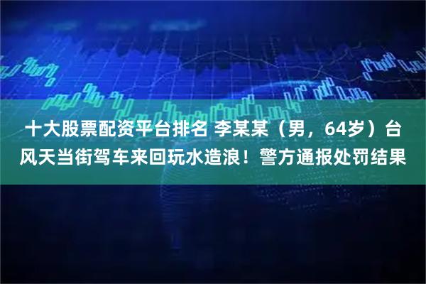 十大股票配资平台排名 李某某（男，64岁）台风天当街驾车来回玩水造浪！警方通报处罚结果