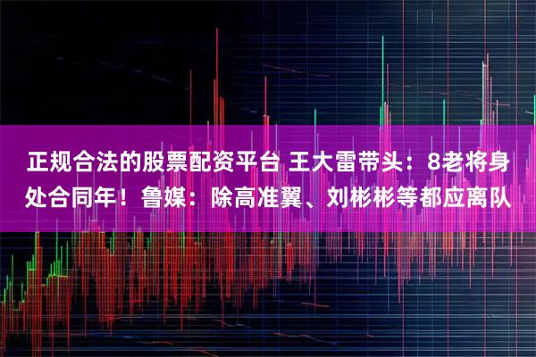 正规合法的股票配资平台 王大雷带头：8老将身处合同年！鲁媒：除高准翼、刘彬彬等都应离队