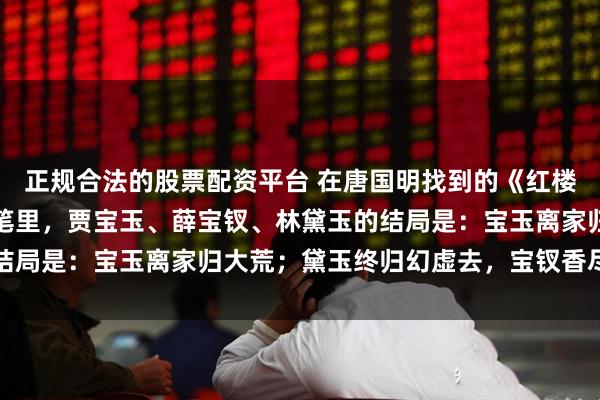 正规合法的股票配资平台 在唐国明找到的《红楼梦》八十回后曹雪芹文笔里，贾宝玉、薛宝钗、林黛玉的结局是：宝玉离家归大荒；黛玉终归幻虚去，宝钗香尽雪里亡
