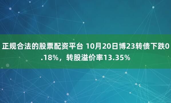 正规合法的股票配资平台 10月20日博23转债下跌0.18%，转股溢价率13.35%
