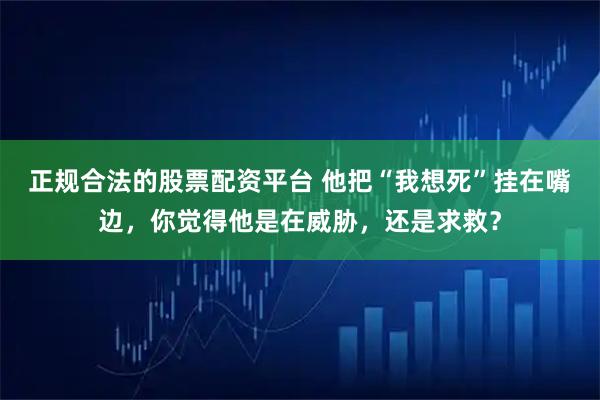 正规合法的股票配资平台 他把“我想死”挂在嘴边，你觉得他是在威胁，还是求救？