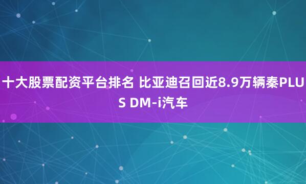 十大股票配资平台排名 比亚迪召回近8.9万辆秦PLUS DM-i汽车