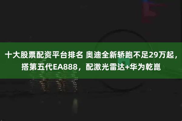 十大股票配资平台排名 奥迪全新轿跑不足29万起，搭第五代EA888，配激光雷达+华为乾崑