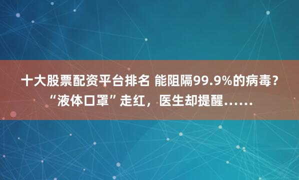 十大股票配资平台排名 能阻隔99.9%的病毒？“液体口罩”走红，医生却提醒……