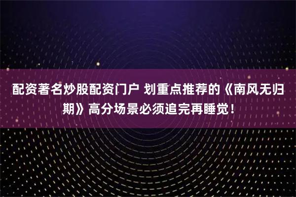 配资著名炒股配资门户 划重点推荐的《南风无归期》高分场景必须追完再睡觉！