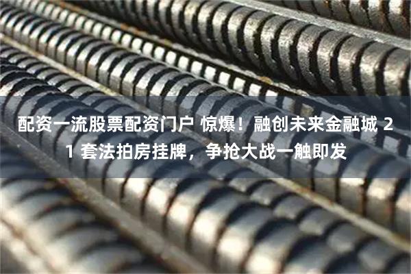 配资一流股票配资门户 惊爆！融创未来金融城 21 套法拍房挂牌，争抢大战一触即发