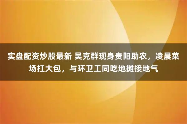 实盘配资炒股最新 吴克群现身贵阳助农，凌晨菜场扛大包，与环卫工同吃地摊接地气