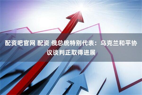 配资吧官网 配资 俄总统特别代表：乌克兰和平协议谈判正取得进展