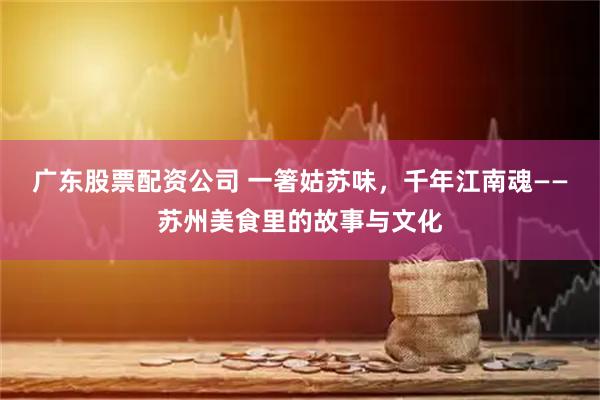 广东股票配资公司 一箸姑苏味,千年江南魂——苏州美食里的故事与文化