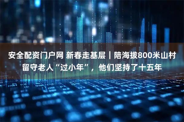 安全配资门户网 新春走基层｜陪海拔800米山村留守老人“过小年”，他们坚持了十五年