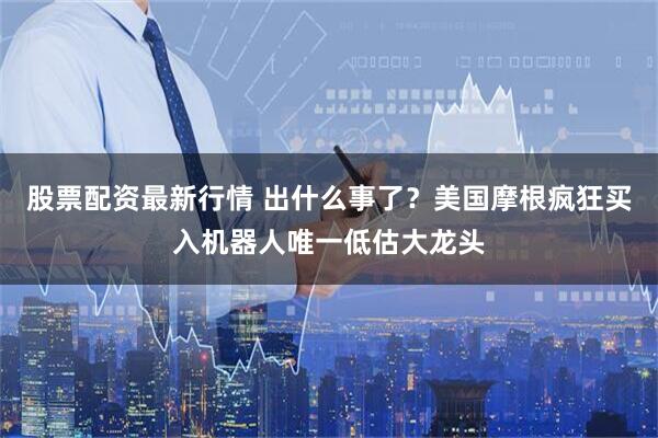 股票配资最新行情 出什么事了？美国摩根疯狂买入机器人唯一低估大龙头