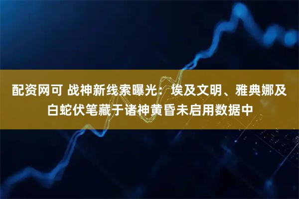配资网可 战神新线索曝光:埃及文明、雅典娜及白蛇伏笔藏于诸神黄昏未启用数据中