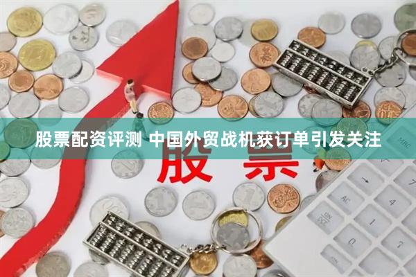 股票配资评测 中国外贸战机获订单引发关注