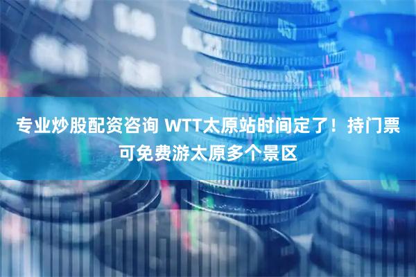 专业炒股配资咨询 WTT太原站时间定了！持门票可免费游太原多个景区
